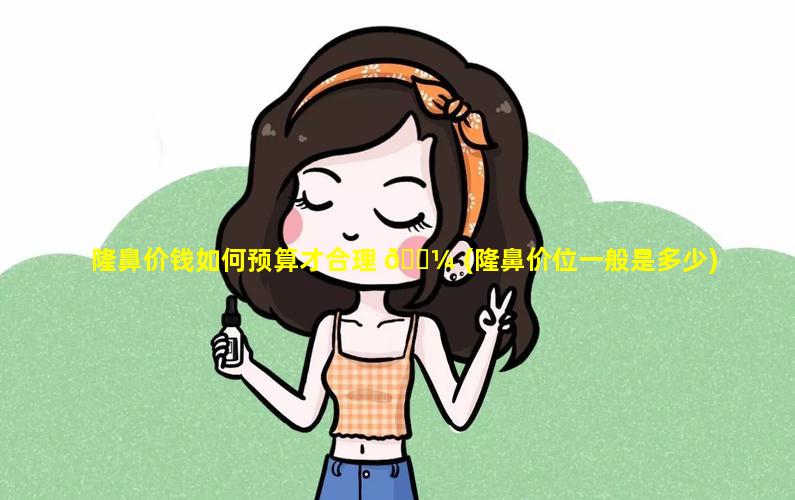 隆鼻价钱如何预算才合理 🐼 (隆鼻价位一般是多少)